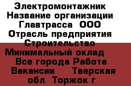 Электромонтажник › Название организации ­ Главтрасса, ООО › Отрасль предприятия ­ Строительство › Минимальный оклад ­ 1 - Все города Работа » Вакансии   . Тверская обл.,Торжок г.